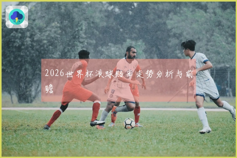 2026世界杯滚球赔率走势分析与前瞻