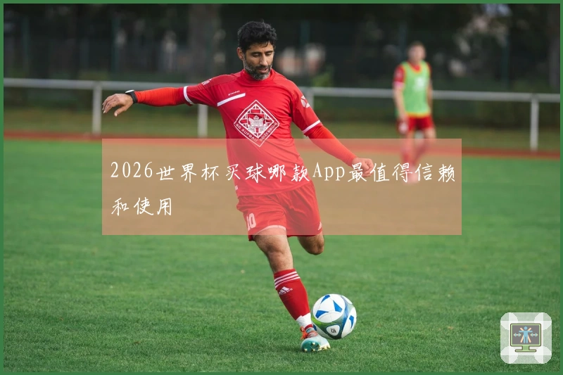 2026世界杯买球哪款App最值得信赖和使用